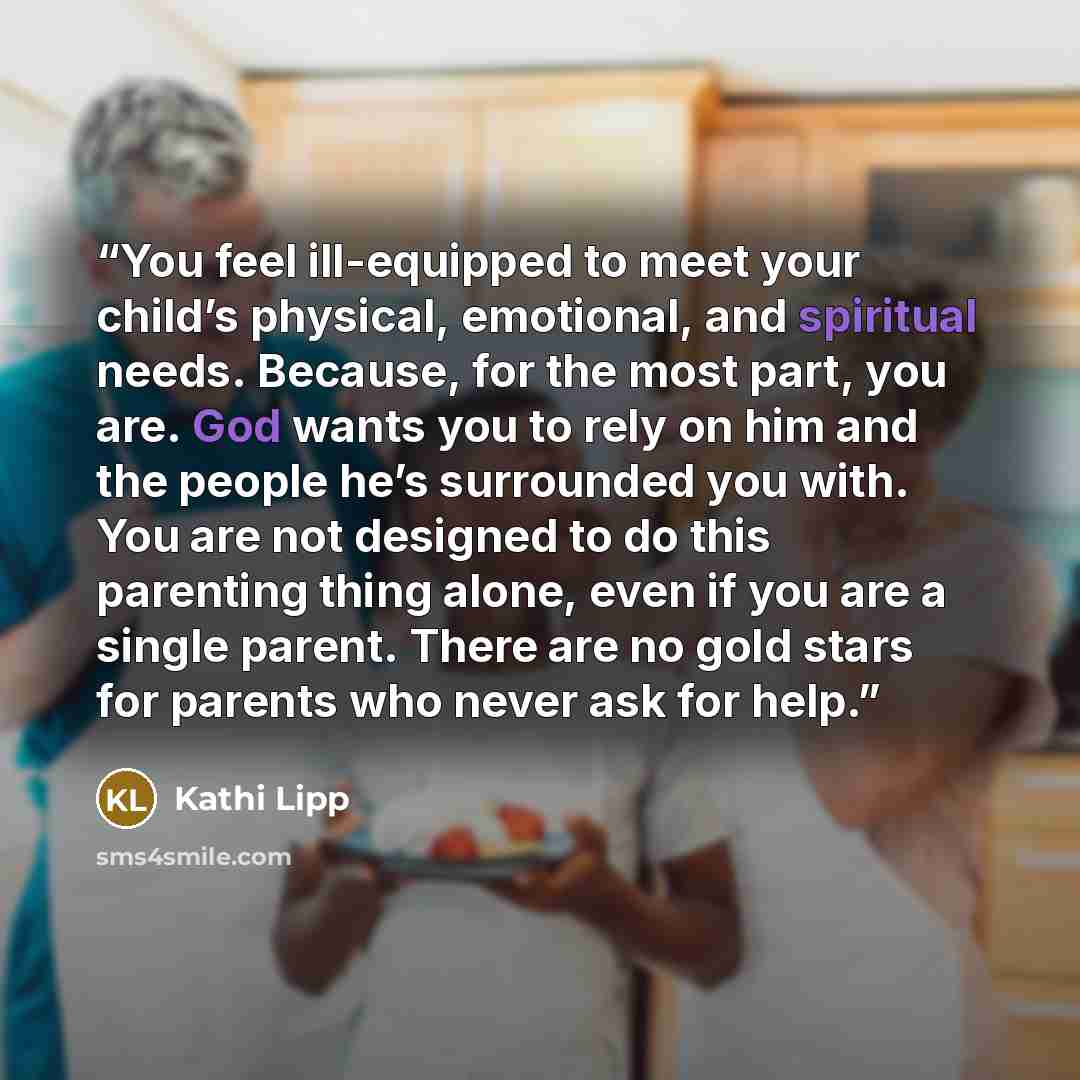 “You feel ill-equipped to meet your child’s physical, emotional, and spiritual needs. Because, for the most part, you are. God wants you to rely on him and the people he’s surrounded you with. You are not designed to do this parenting thing alone, even if you are a single parent. There are no gold…” quote by Kathi Lipp