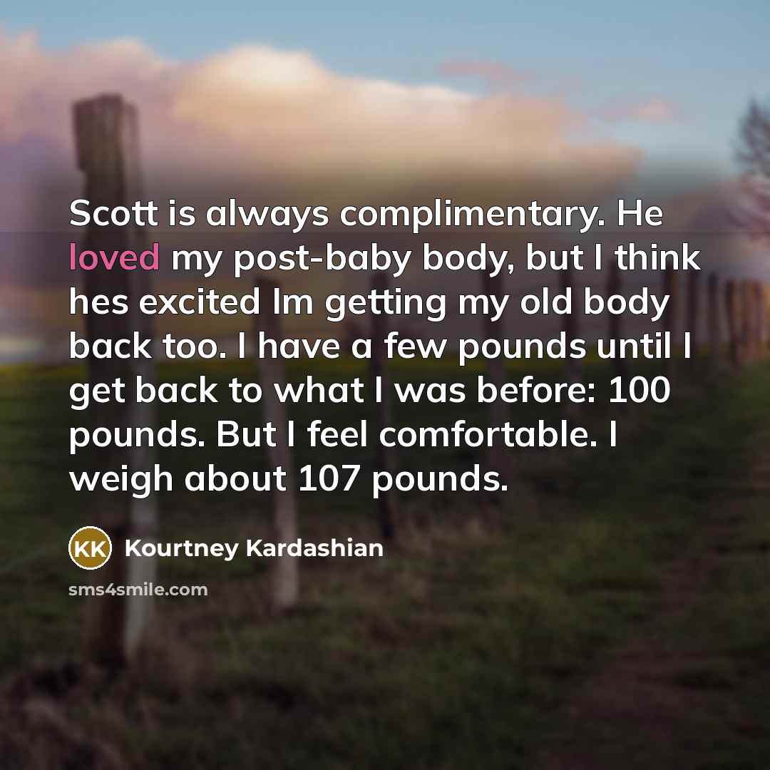 “Scott is always complimentary. He loved my post-baby body, but I think hes excited Im getting my old body back too. I have a few pounds until I get back to what I was before: 100 pounds. But I feel comfortable. I weigh about 107 pounds.” quote by Kourtney Kardashian
