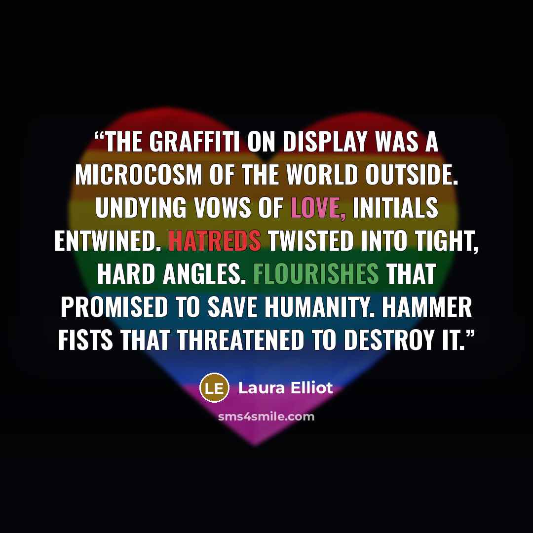 “The graffiti on display was a microcosm of the world outside. Undying vows of love, initials entwined. Hatreds twisted into tight, hard angles. Flourishes that promised to save humanity. Hammer fists that threatened to destroy it.” quote by Laura Elliot