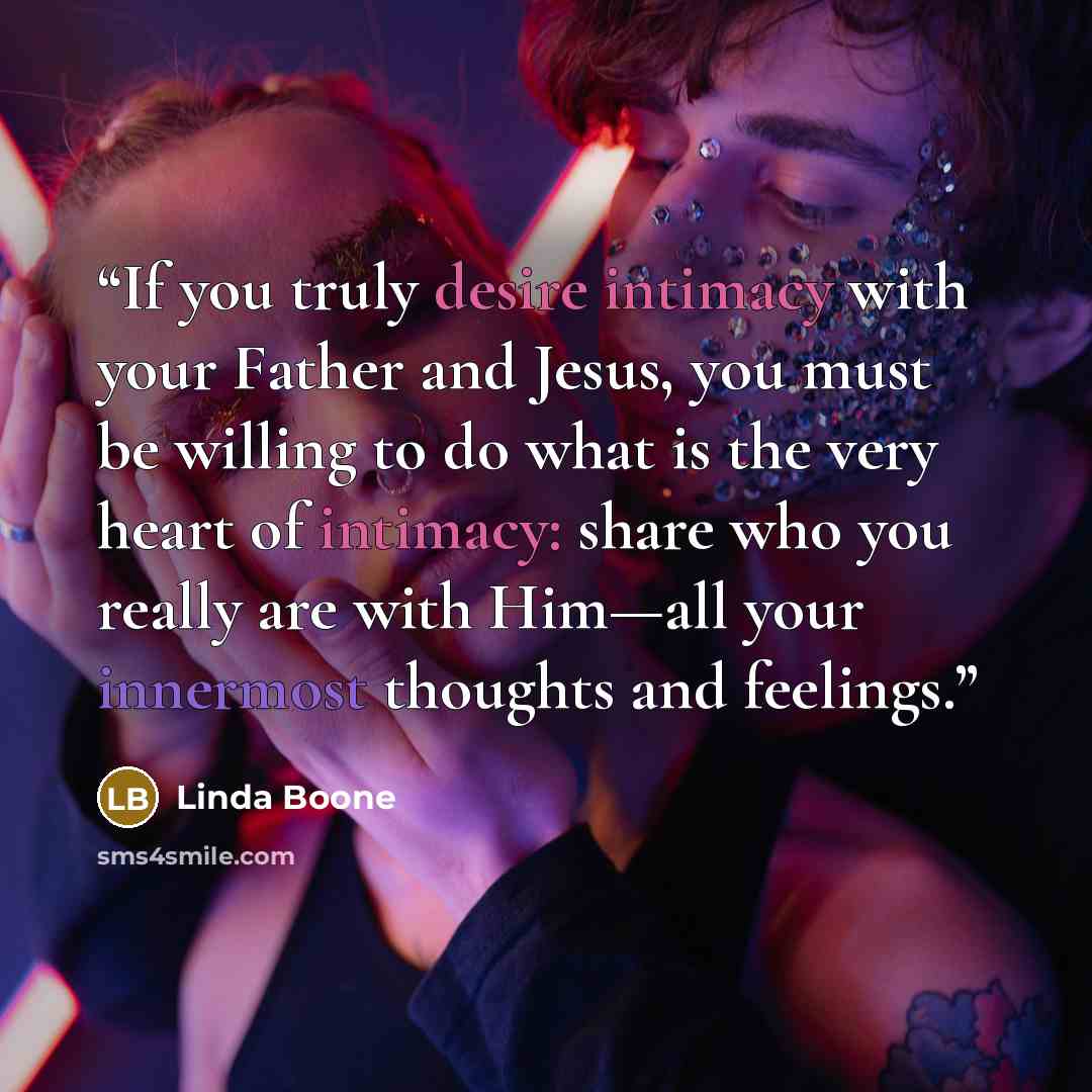 “If you truly desire intimacy with your Father and Jesus, you must be willing to do what is the very heart of intimacy: share who you really are with Him—all your innermost thoughts and feelings.” quote by Linda Boone
