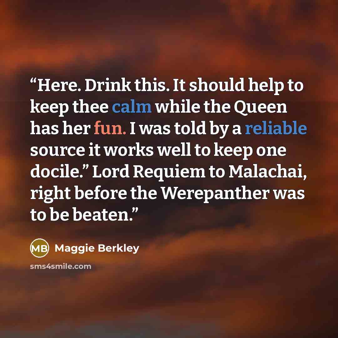 “Here. Drink this. It should help to keep thee calm while the Queen has her fun. I was told by a reliable source it works well to keep one docile.” Lord Requiem to Malachai, right before the Werepanther was to be beaten.” quote by Maggie Berkley