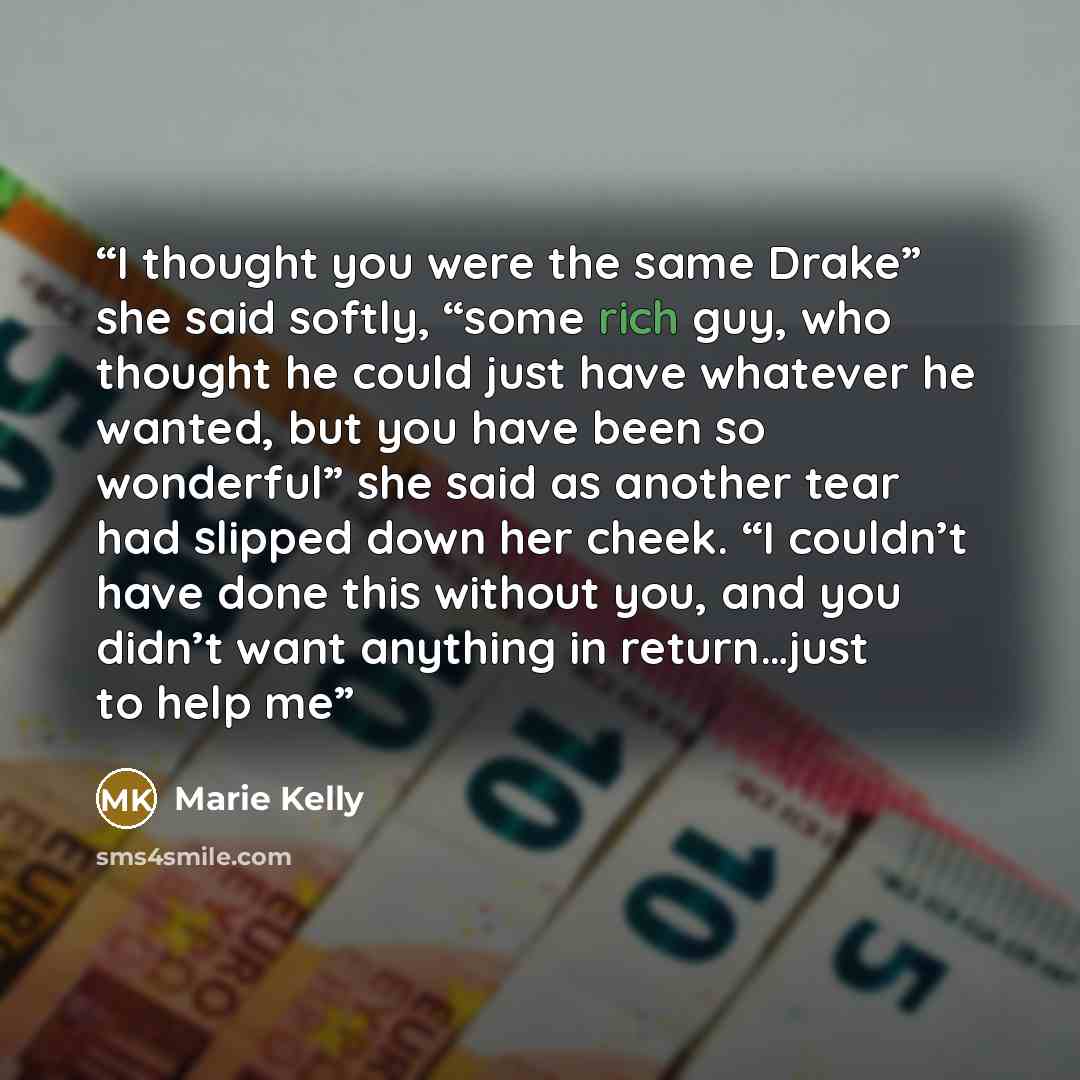 “I thought you were the same Drake” she said softly, “some rich guy, who thought he could just have whatever he wanted, but you have been so wonderful” she said as another tear had slipped down her cheek. “I couldn’t have done this without you, and you didn’t want anything in return…just to help me” quote by Marie Kelly