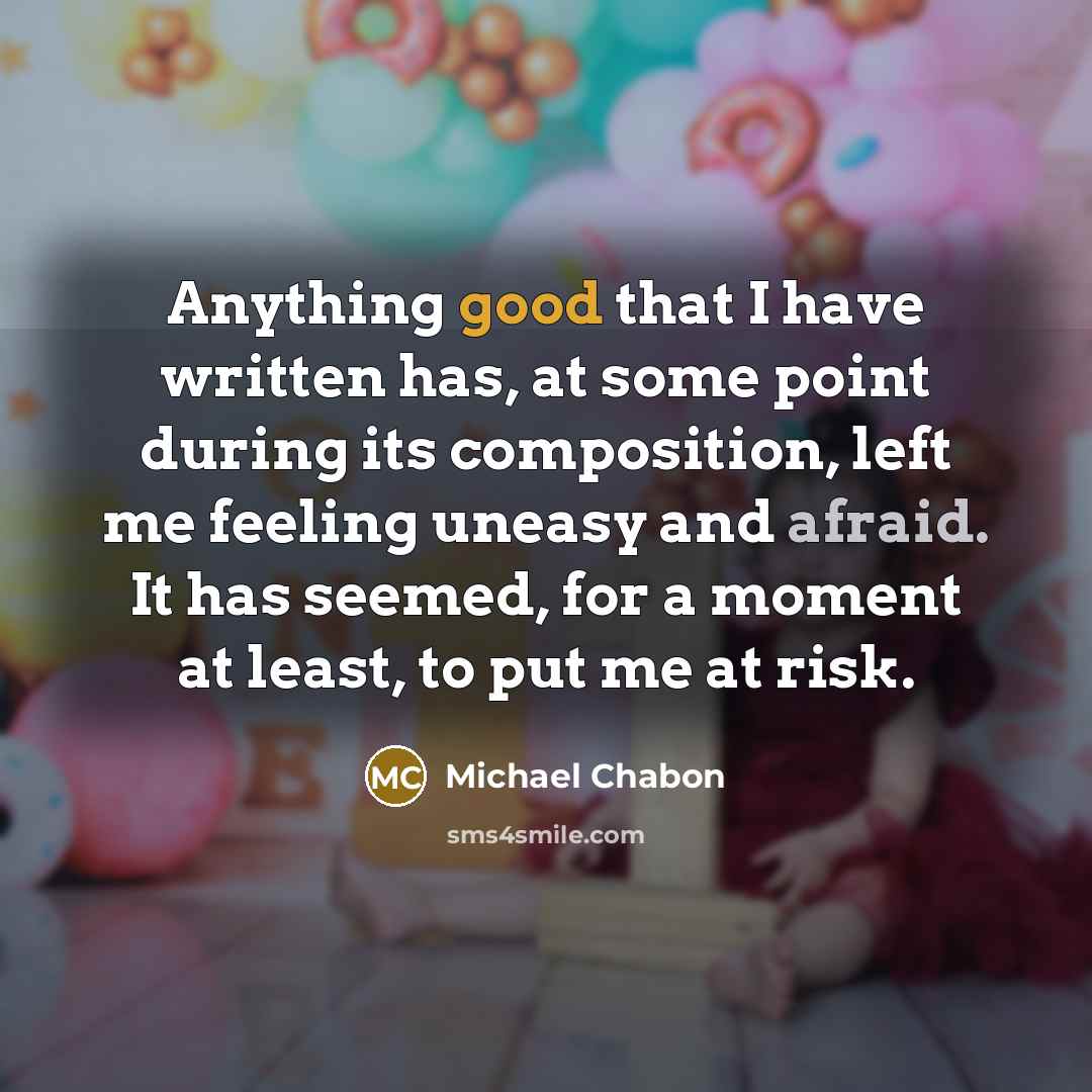 “Anything good that I have written has, at some point during its composition, left me feeling uneasy and afraid. It has seemed, for a moment at least, to put me at risk.” quote by Michael Chabon