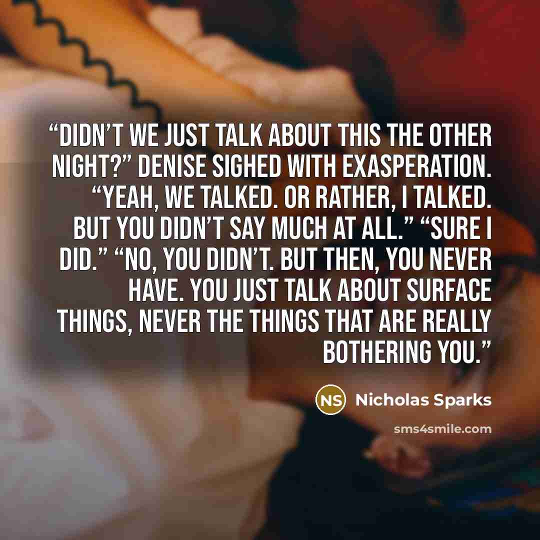 “Didn’t we just talk about this the other night?” Denise sighed with exasperation. “Yeah, we talked. Or rather, I talked. But you didn’t say much at all.” “Sure I did.” “No, you didn’t. But then, you never have. You just talk about surface things, never the things that are really bothering you.” quote by Nicholas Sparks
