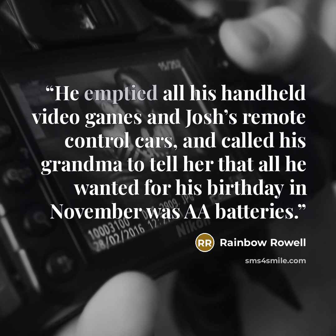 “He emptied all his handheld video games and Josh’s remote control cars, and called his grandma to tell her that all he wanted for his birthday in November was AA batteries.” quote by Rainbow Rowell