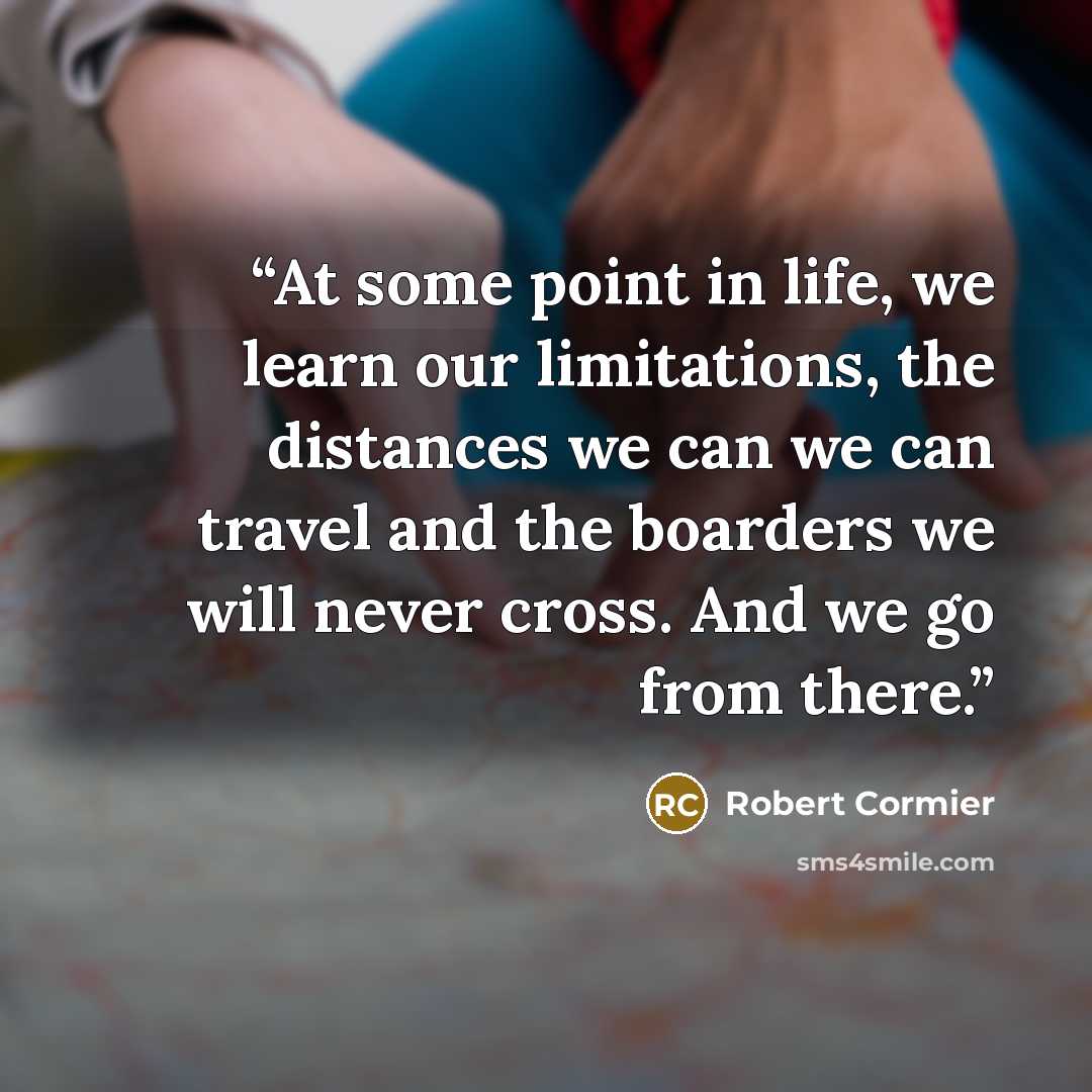 “At some point in life, we learn our limitations, the distances we can we can travel and the boarders we will never cross. And we go from there.” quote by Robert Cormier