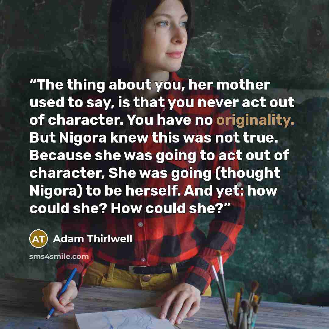 “The thing about you, her mother used to say, is that you never act out of character. You have no originality. But Nigora knew this was not true. Because she was going to act out of character, She was going (thought Nigora) to be herself. And yet: how could she? How could she?” quote by Adam Thirlwell