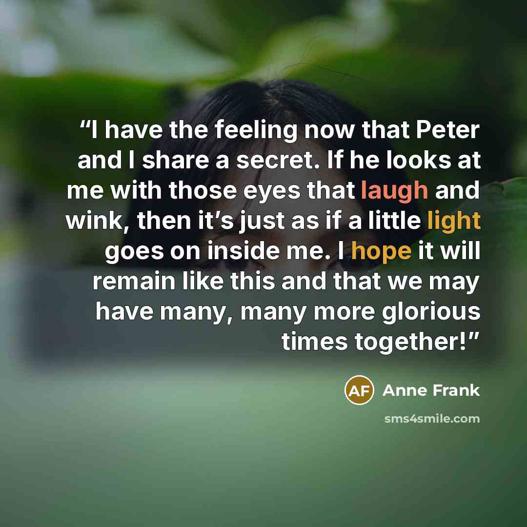 “I have the feeling now that Peter and I share a secret. If he looks at me with those eyes that laugh and wink, then it’s just as if a little light goes on inside me. I hope it will remain like this and that we may have many, many more glorious times together!” quote by Anne Frank
