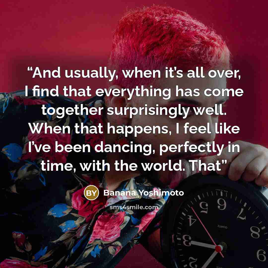 “And usually, when it’s all over, I find that everything has come together surprisingly well. When that happens, I feel like I’ve been dancing, perfectly in time, with the world. That” quote by Banana Yoshimoto