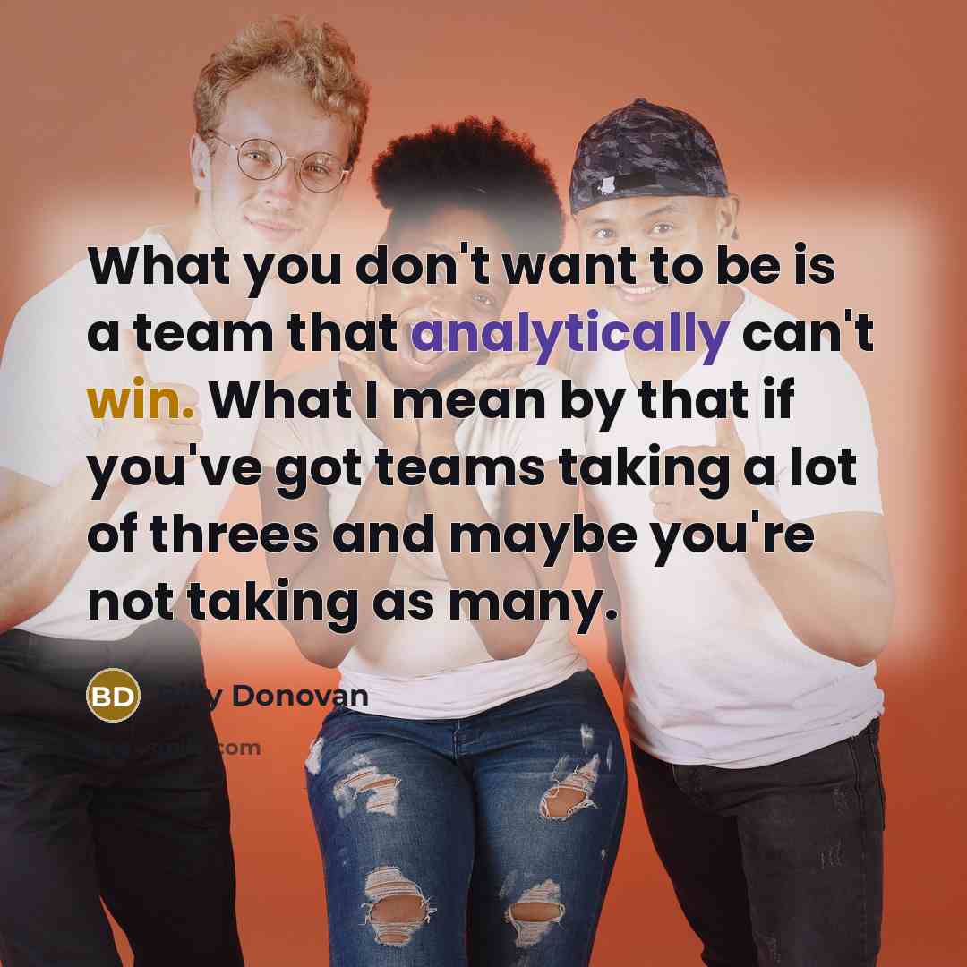 “What you don't want to be is a team that analytically can't win. What I mean by that if you've got teams taking a lot of threes and maybe you're not taking as many.” quote by Billy Donovan