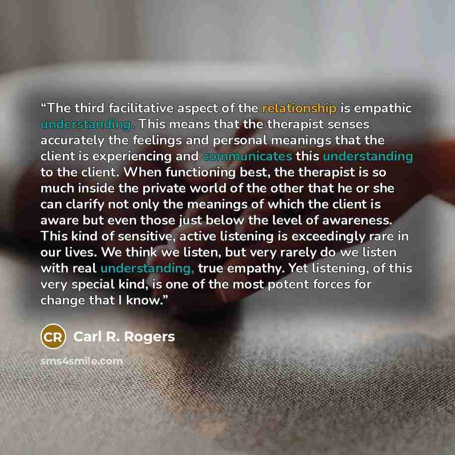 “The third facilitative aspect of the relationship is empathic understanding. This means that the therapist senses accurately the feelings and personal meanings that the client is experiencing and communicates this understanding to the client. When functioning best, the therapist is so much inside…” quote by Carl R. Rogers