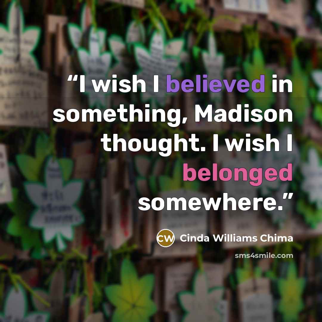 “I wish I believed in something, Madison thought. I wish I belonged somewhere.” quote by Cinda Williams Chima