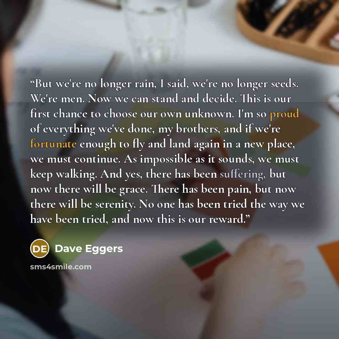 “But we're no longer rain, I said, we're no longer seeds. We're men. Now we can stand and decide. This is our first chance to choose our own unknown. I'm so proud of everything we've done, my brothers, and if we're fortunate enough to fly and land again in a new place, we must continue. As…” quote by Dave Eggers