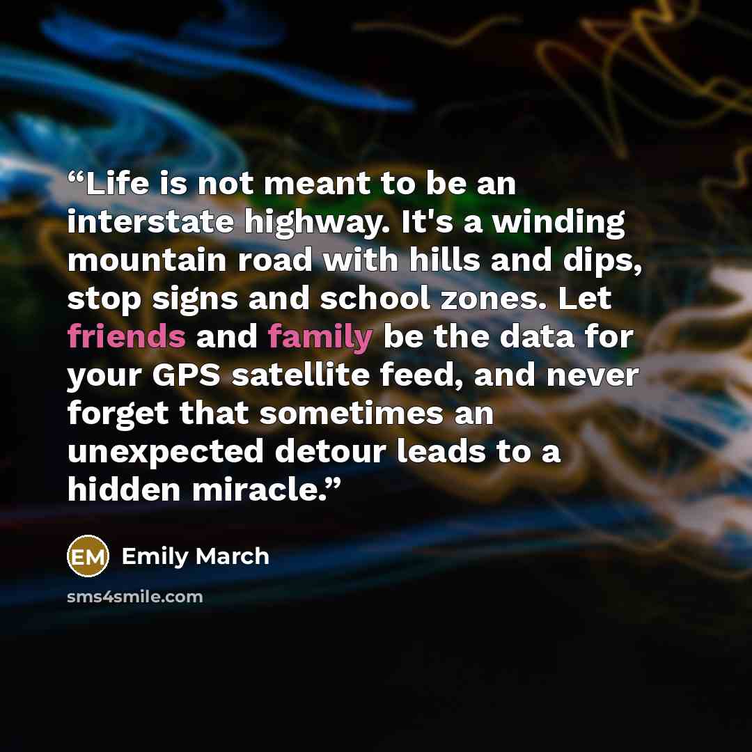 “Life is not meant to be an interstate highway. It's a winding mountain road with hills and dips, stop signs and school zones. Let friends and family be the data for your GPS satellite feed, and never forget that sometimes an unexpected detour leads to a hidden miracle.” quote by Emily March