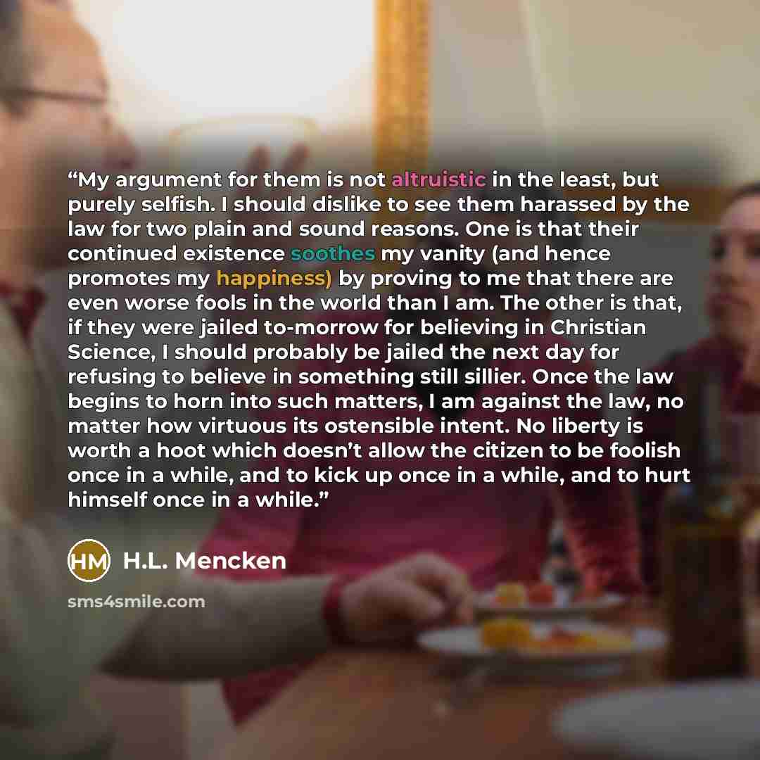 “My argument for them is not altruistic in the least, but purely selfish. I should dislike to see them harassed by the law for two plain and sound reasons. One is that their continued existence soothes my vanity (and hence promotes my happiness) by proving to me that there are even worse fools in…” quote by H.L. Mencken