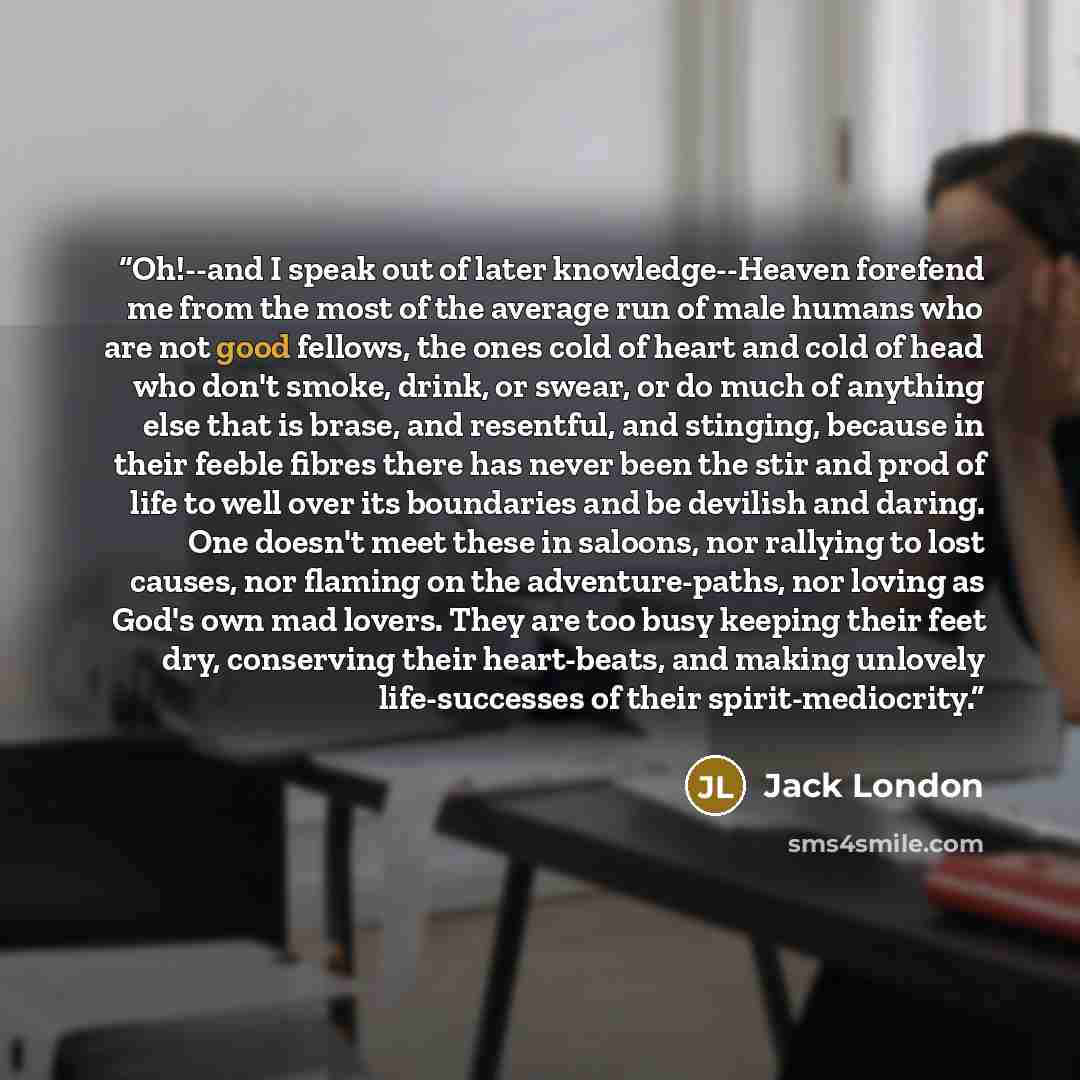 “Oh!--and I speak out of later knowledge--Heaven forefend me from the most of the average run of male humans who are not good fellows, the ones cold of heart and cold of head who don't smoke, drink, or swear, or do much of anything else that is brase, and resentful, and stinging, because in their…” quote by Jack London