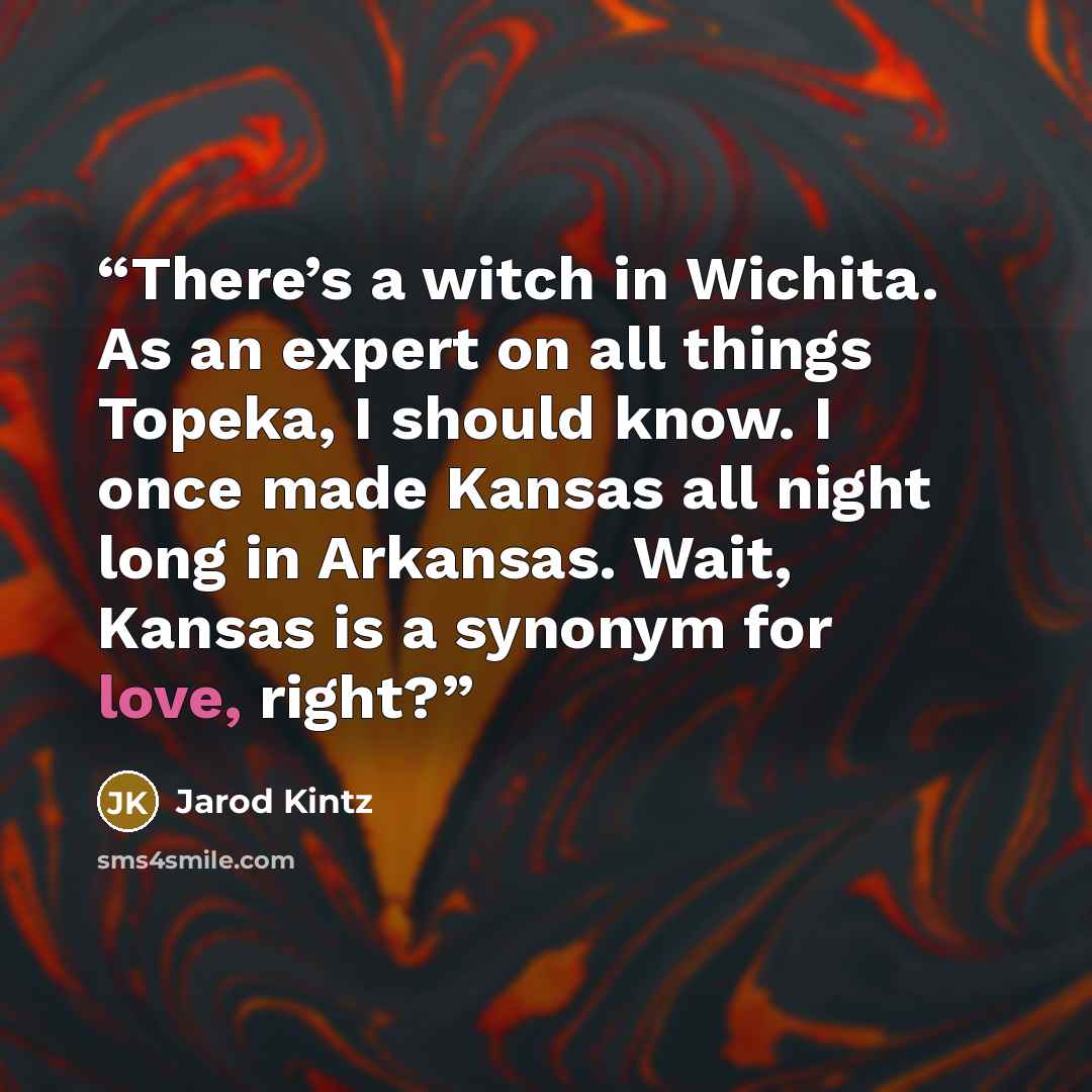 “There’s a witch in Wichita. As an expert on all things Topeka, I should know. I once made Kansas all night long in Arkansas. Wait, Kansas is a synonym for love, right?” quote by Jarod Kintz