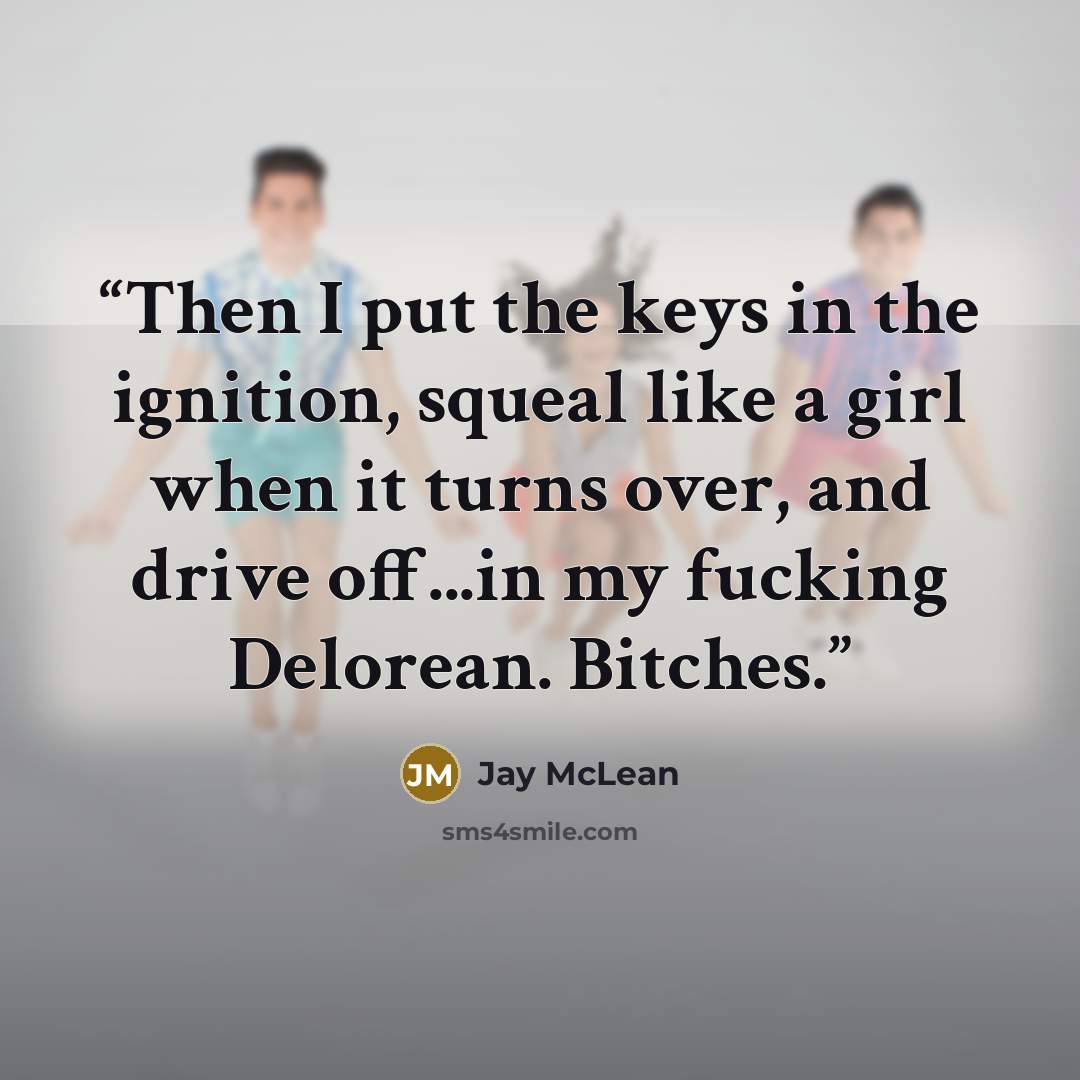 “Then I put the keys in the ignition, squeal like a girl when it turns over, and drive off...in my fucking Delorean. Bitches.” quote by Jay McLean