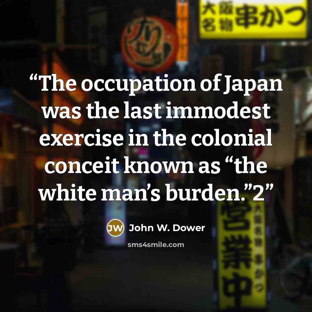 “The occupation of Japan was the last immodest exercise in the colonial conceit known as “the white man’s burden.”2” quote by John W. Dower