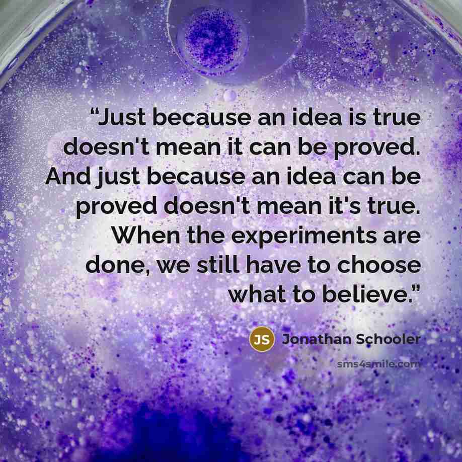 “Just because an idea is true doesn't mean it can be proved. And just because an idea can be proved doesn't mean it's true. When the experiments are done, we still have to choose what to believe.” quote by Jonathan Schooler