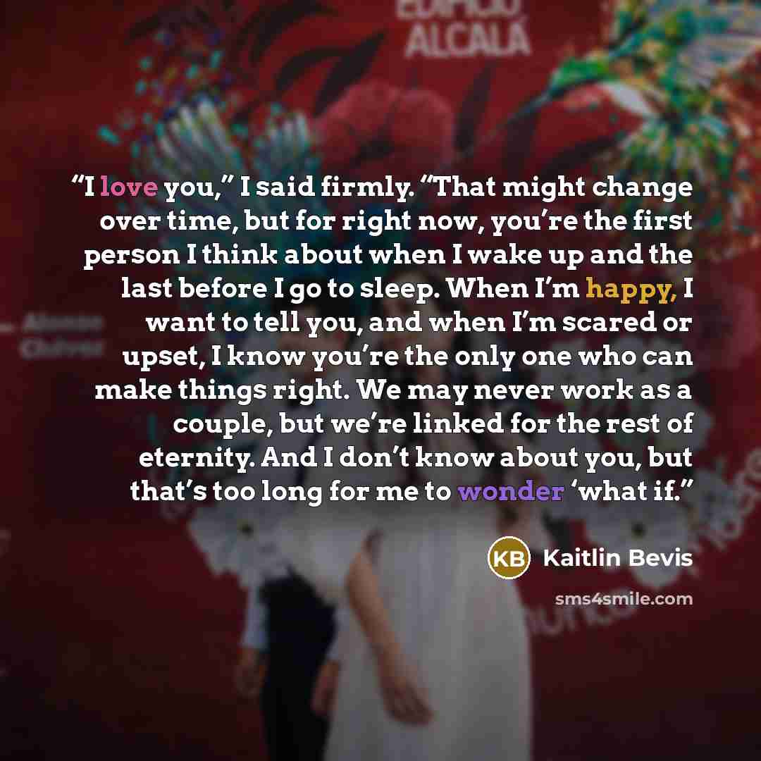 “I love you,” I said firmly. “That might change over time, but for right now, you’re the first person I think about when I wake up and the last before I go to sleep. When I’m happy, I want to tell you, and when I’m scared or upset, I know you’re the only one who can make things right. We may never…” quote by Kaitlin Bevis