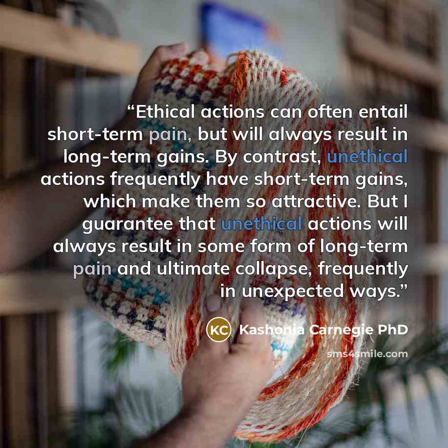 “Ethical actions can often entail short-term pain, but will always result in long-term gains. By contrast, unethical actions frequently have short-term gains, which make them so attractive. But I guarantee that unethical actions will always result in some form of long-term pain and ultimate…” quote by Kashonia Carnegie PhD