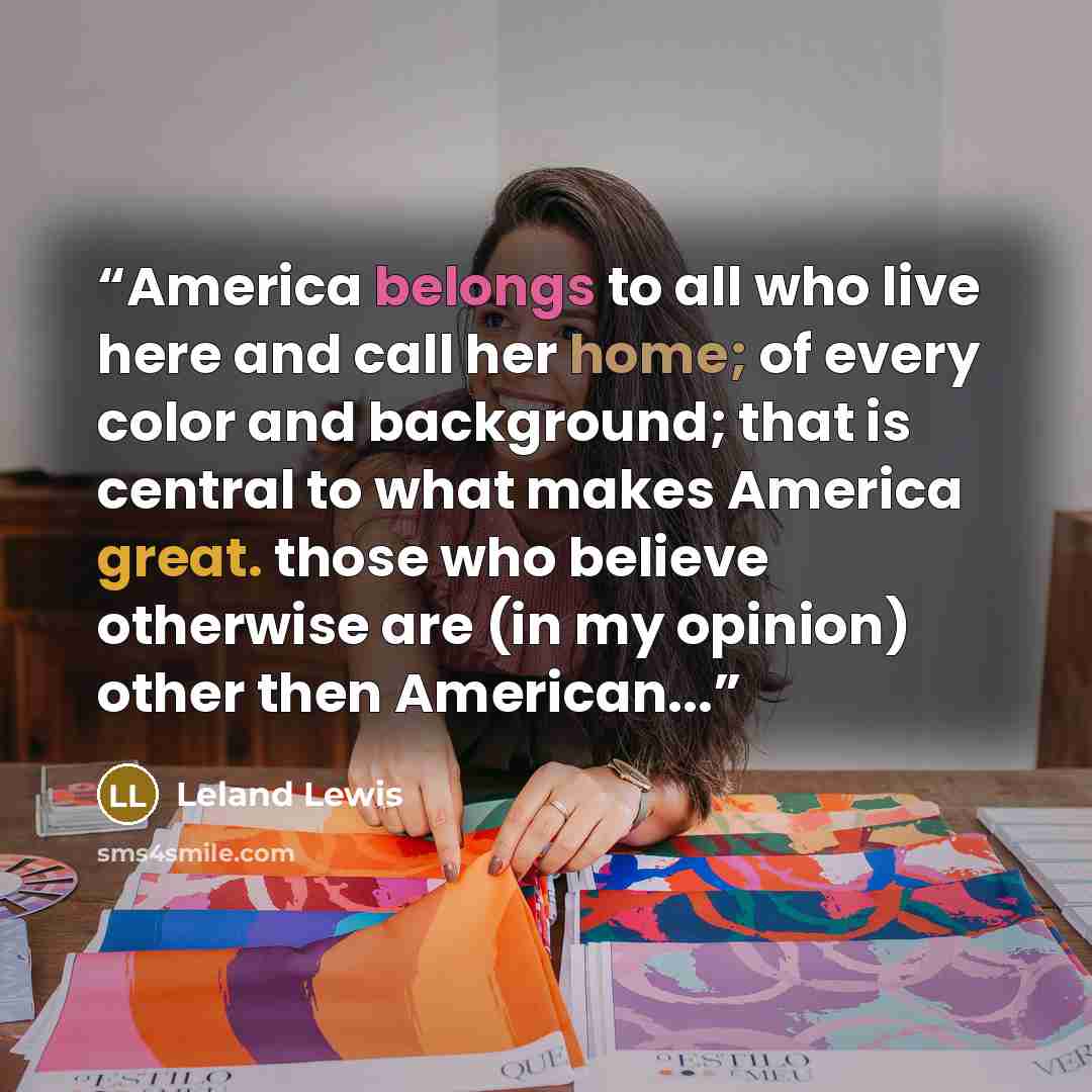 “America belongs to all who live here and call her home; of every color and background; that is central to what makes America great. those who believe otherwise are (in my opinion) other then American...” quote by Leland Lewis