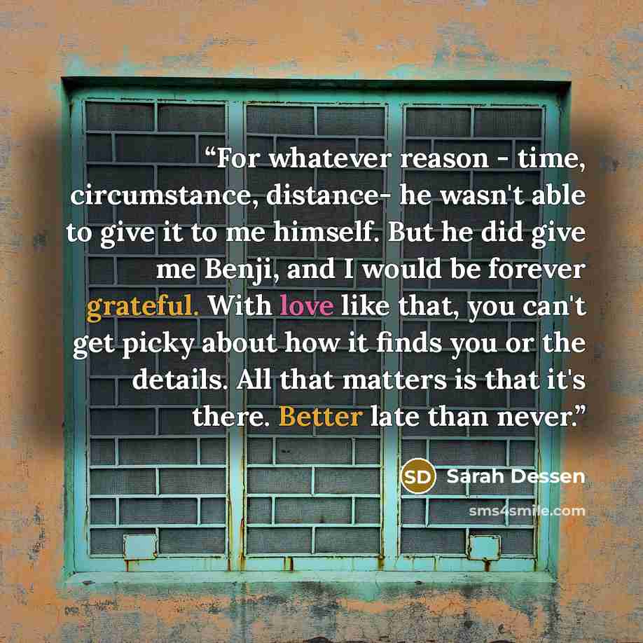 “For whatever reason - time, circumstance, distance- he wasn't able to give it to me himself. But he did give me Benji, and I would be forever grateful. With love like that, you can't get picky about how it finds you or the details. All that matters is that it's there. Better late than never.” quote by Sarah Dessen