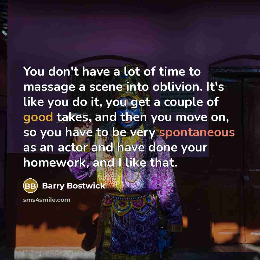 “You don't have a lot of time to massage a scene into oblivion. It's like you do it, you get a couple of good takes, and then you move on, so you have to be very spontaneous as an actor and have done your homework, and I like that.” quote by Barry Bostwick