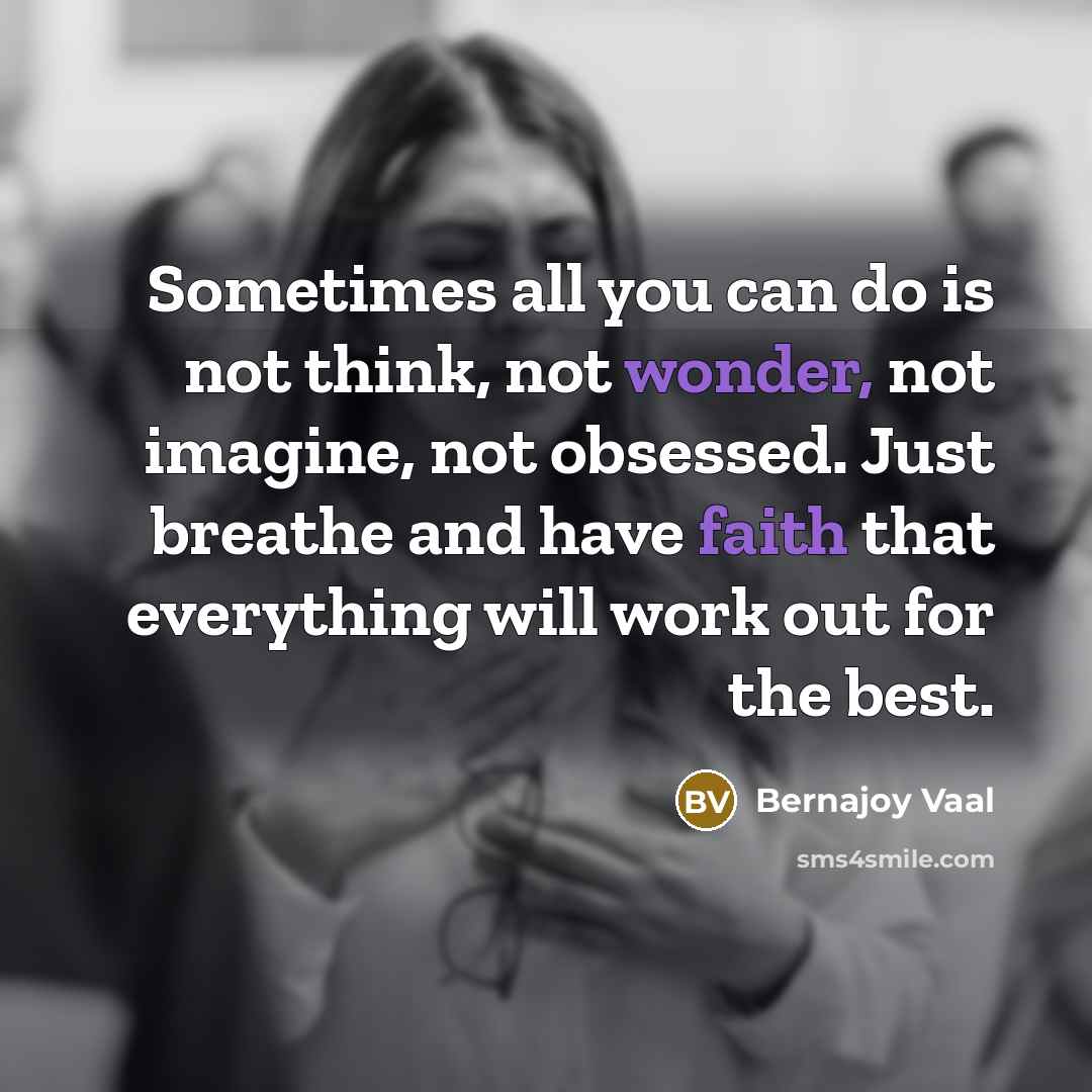 “Sometimes all you can do is not think, not wonder, not imagine, not obsessed. Just breathe and have faith that everything will work out for the best.” quote by Bernajoy Vaal