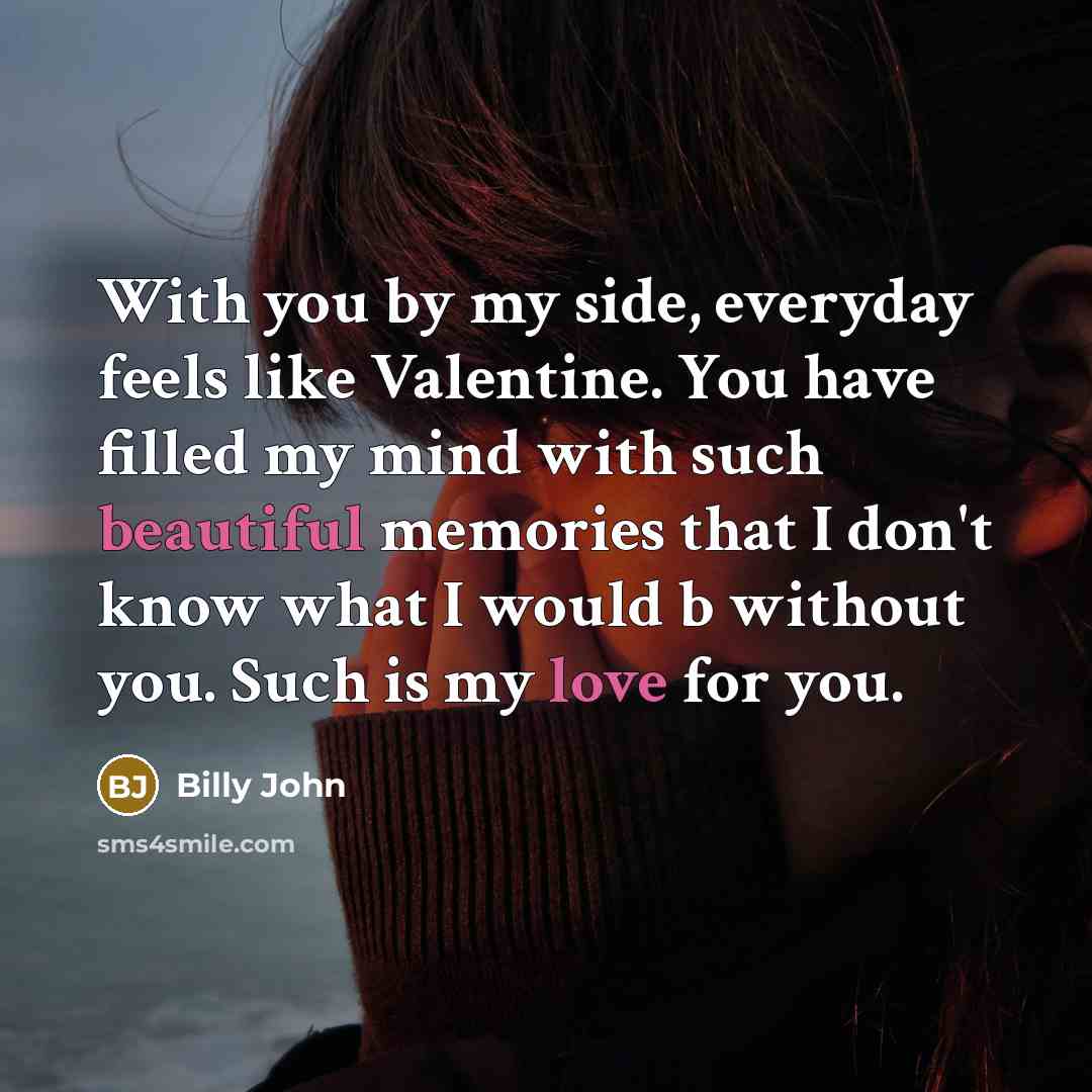 “With you by my side, everyday feels like Valentine. You have filled my mind with such beautiful memories that I don't know what I would b without you. Such is my love for you.” quote by Billy John