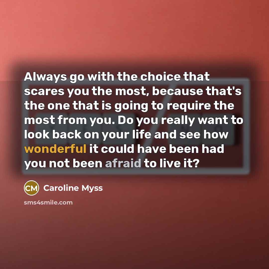 “Always go with the choice that scares you the most, because that's the one that is going to require the most from you. Do you really want to look back on your life and see how wonderful it could have been had you not been afraid to live it?” quote by Caroline Myss