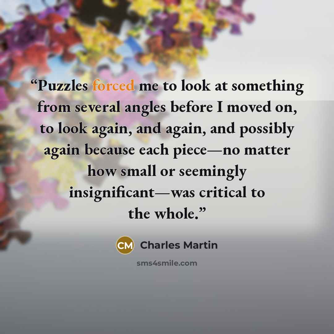 “Puzzles forced me to look at something from several angles before I moved on, to look again, and again, and possibly again because each piece—no matter how small or seemingly insignificant—was critical to the whole.” quote by Charles Martin