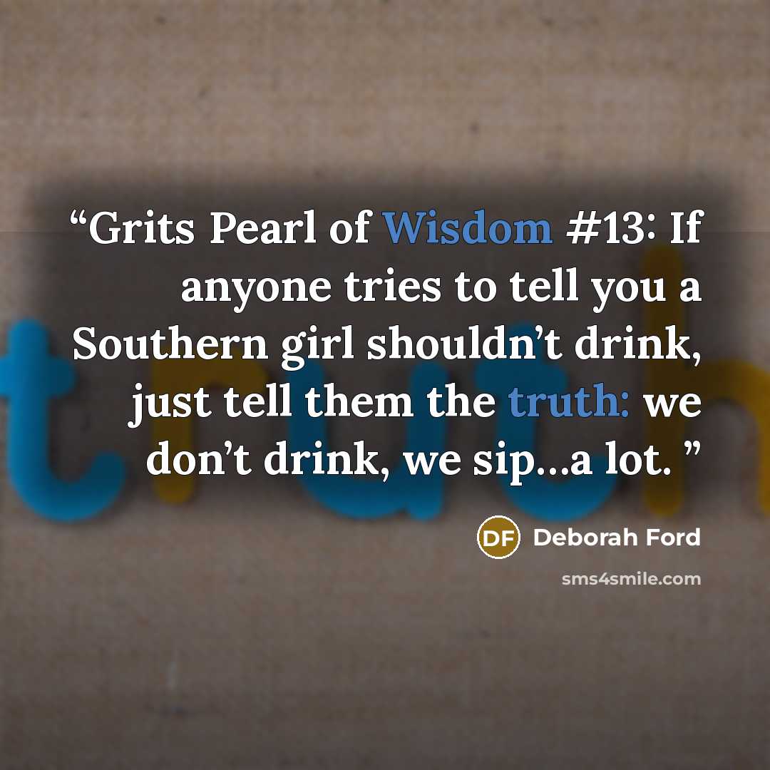 “Grits Pearl of Wisdom #13: If anyone tries to tell you a Southern girl shouldn’t drink, just tell them the truth: we don’t drink, we sip…a lot.” quote by Deborah Ford