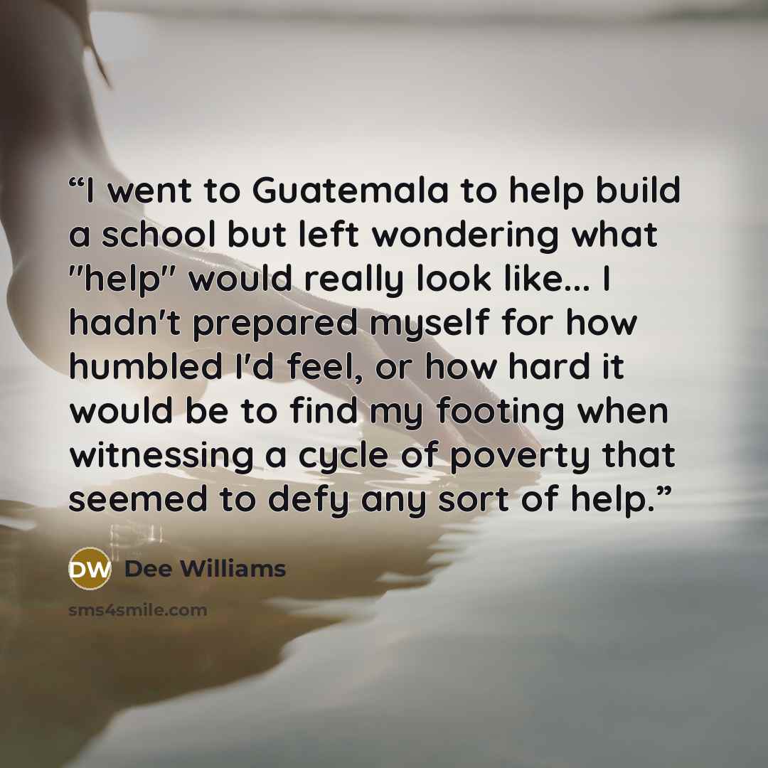 “I went to Guatemala to help build a school but left wondering what "help" would really look like... I hadn't prepared myself for how humbled I'd feel, or how hard it would be to find my footing when witnessing a cycle of poverty that seemed to defy any sort of help.” quote by Dee Williams