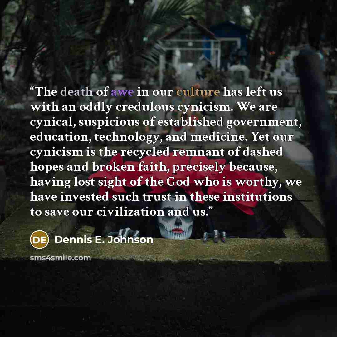 “The death of awe in our culture has left us with an oddly credulous cynicism. We are cynical, suspicious of established government, education, technology, and medicine. Yet our cynicism is the recycled remnant of dashed hopes and broken faith, precisely because, having lost sight of the God who is…” quote by Dennis E. Johnson