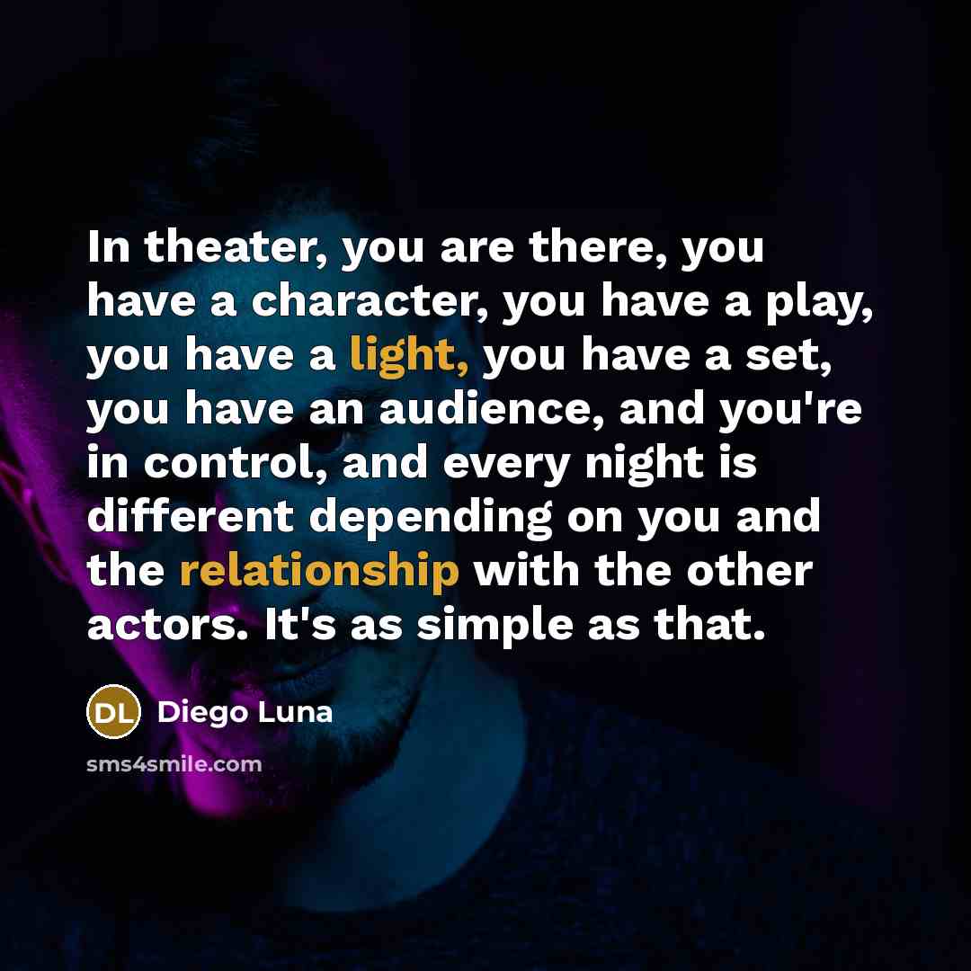 “In theater, you are there, you have a character, you have a play, you have a light, you have a set, you have an audience, and you're in control, and every night is different depending on you and the relationship with the other actors. It's as simple as that.” quote by Diego Luna