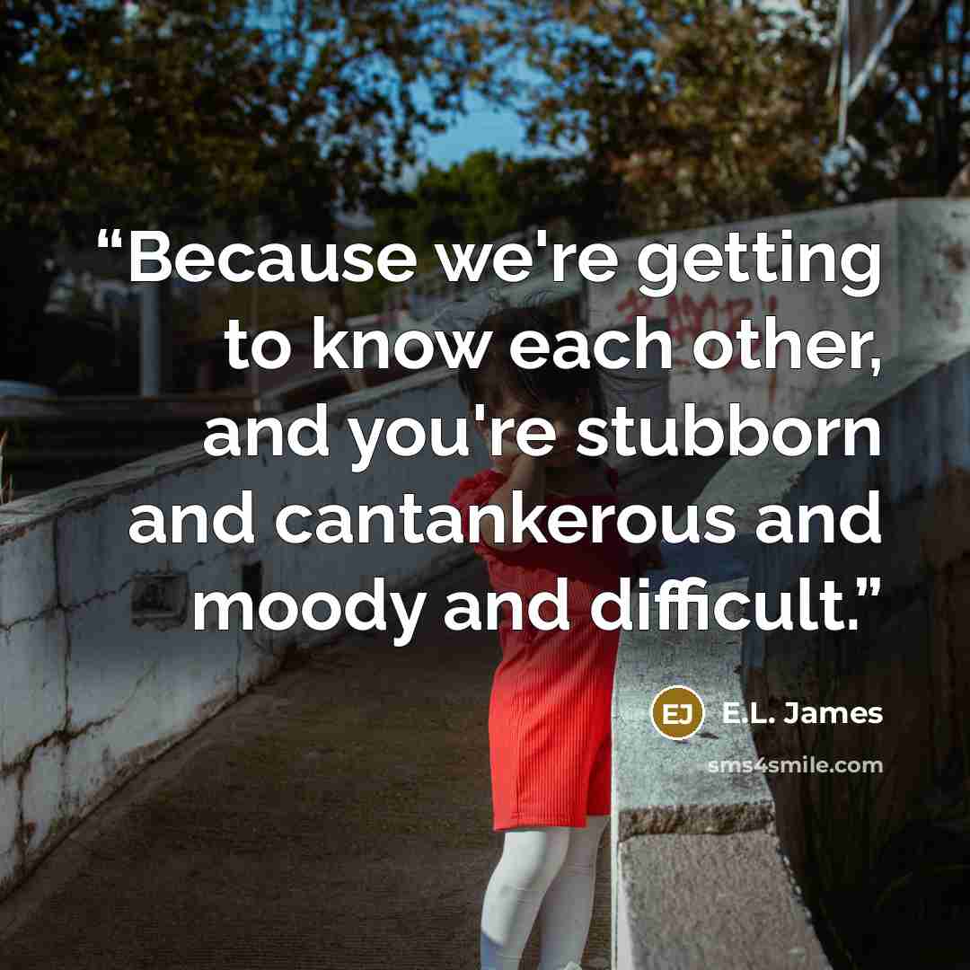 “Because we're getting to know each other, and you're stubborn and cantankerous and moody and difficult.” quote by E.L. James