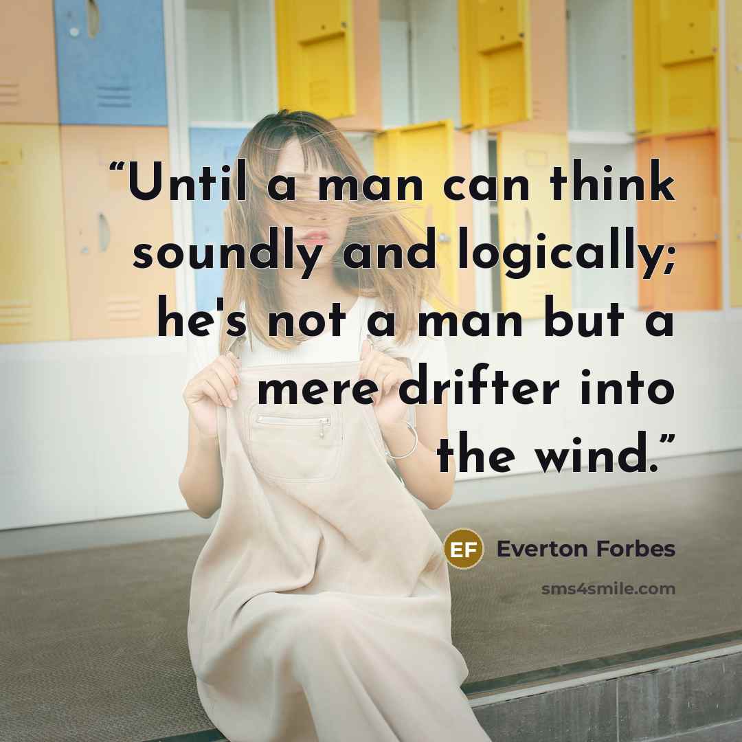 “Until a man can think soundly and logically; he's not a man but a mere drifter into the wind.” quote by Everton Forbes