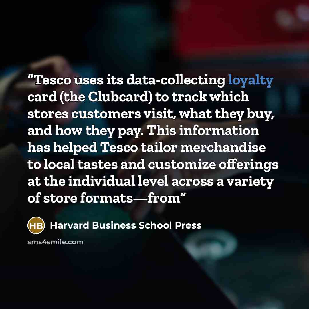 “Tesco uses its data-collecting loyalty card (the Clubcard) to track which stores customers visit, what they buy, and how they pay. This information has helped Tesco tailor merchandise to local tastes and customize offerings at the individual level across a variety of store formats—from” quote by Harvard Business School Press
