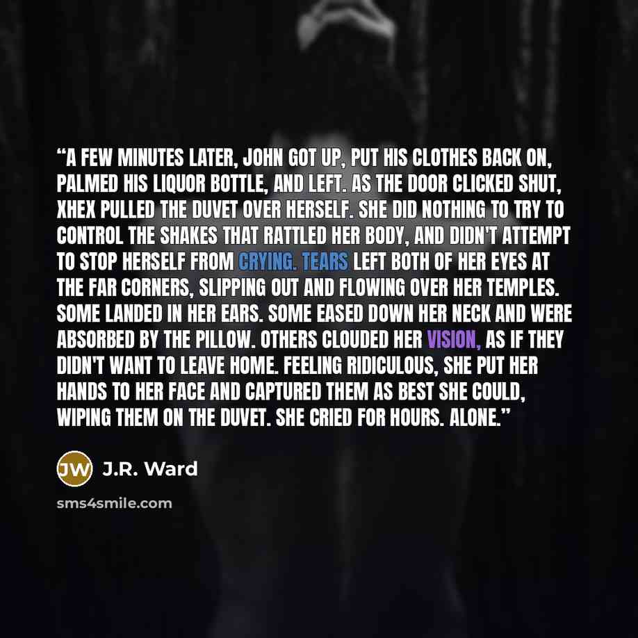 “A few minutes later, John got up, put his clothes back on, palmed his liquor bottle, and left. As the door clicked shut, Xhex pulled the duvet over herself. She did nothing to try to control the shakes that rattled her body, and didn't attempt to stop herself from crying. Tears left both of her…” quote by J.R. Ward
