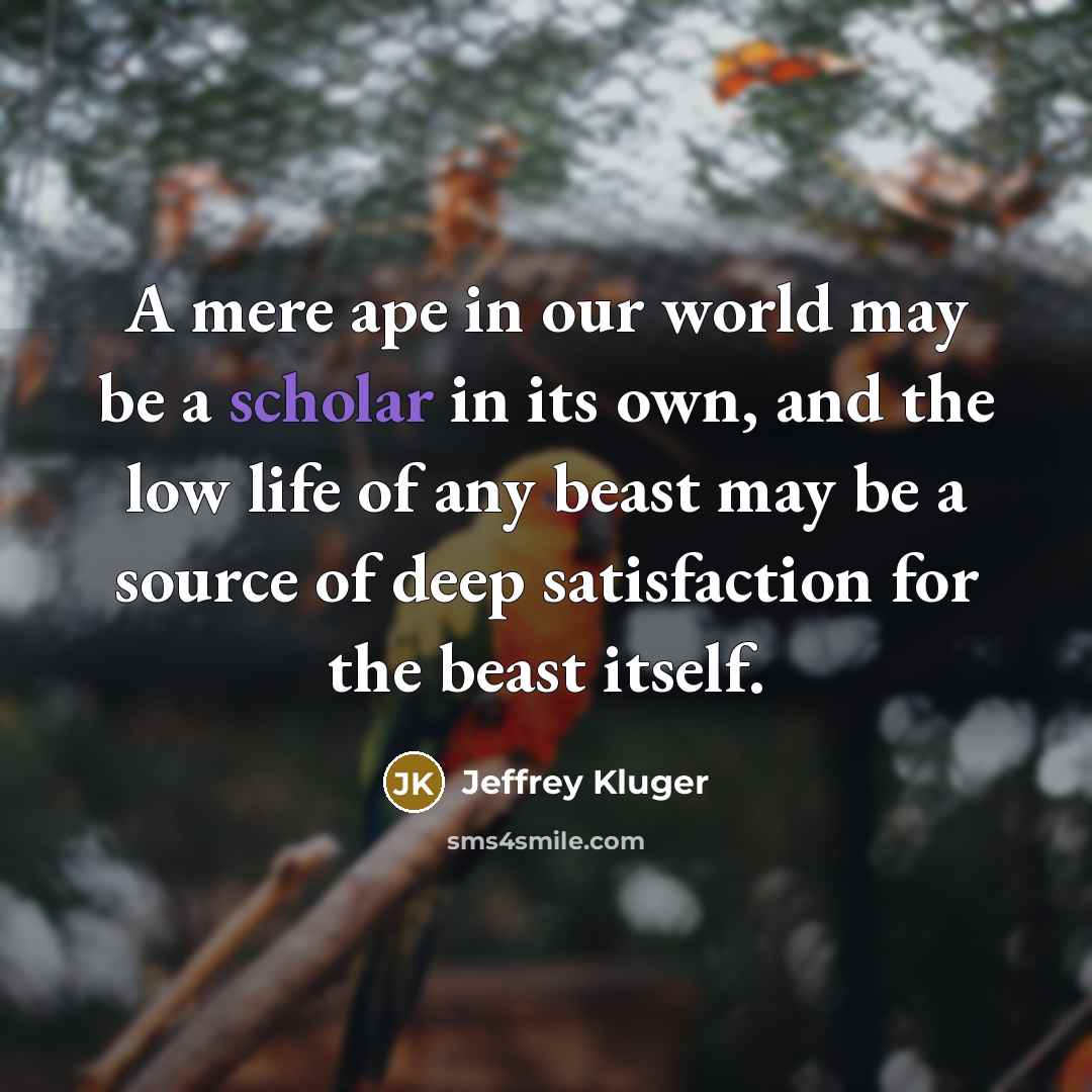 “A mere ape in our world may be a scholar in its own, and the low life of any beast may be a source of deep satisfaction for the beast itself.” quote by Jeffrey Kluger