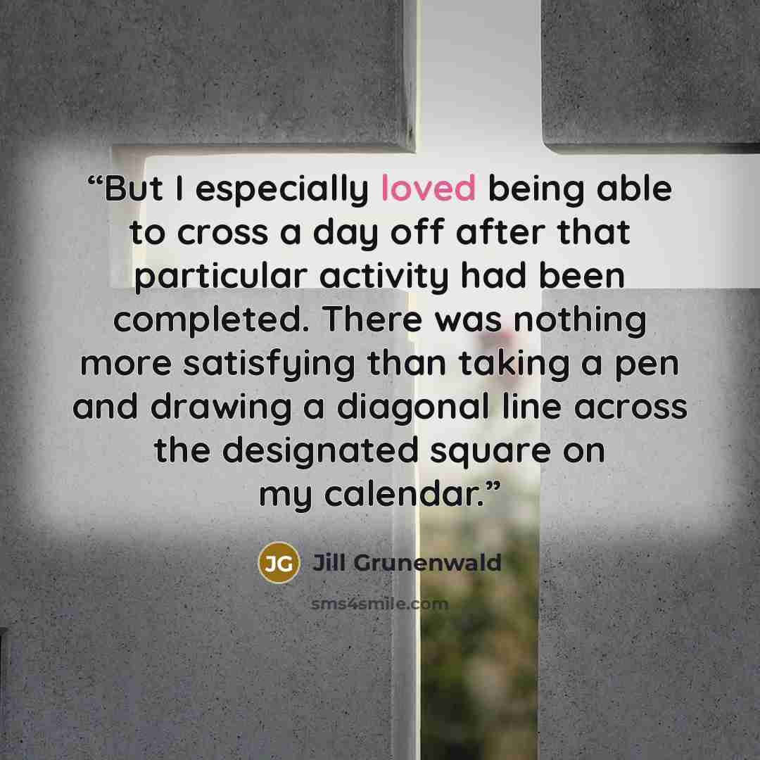 “But I especially loved being able to cross a day off after that particular activity had been completed. There was nothing more satisfying than taking a pen and drawing a diagonal line across the designated square on my calendar.” quote by Jill Grunenwald
