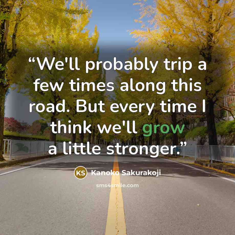 “We'll probably trip a few times along this road. But every time I think we'll grow a little stronger.” quote by Kanoko Sakurakoji