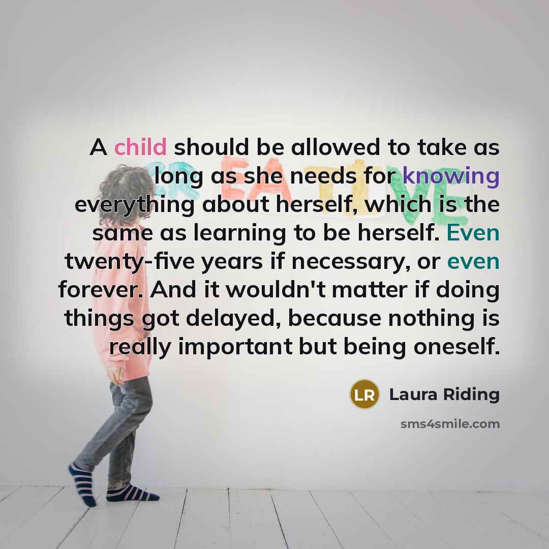 “A child should be allowed to take as long as she needs for knowing everything about herself, which is the same as learning to be herself. Even twenty-five years if necessary, or even forever. And it wouldn't matter if doing things got delayed, because nothing is really important but being oneself.” quote by Laura Riding