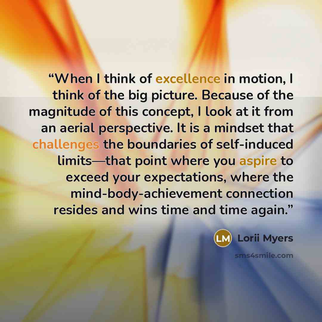 “When I think of excellence in motion, I think of the big picture. Because of the magnitude of this concept, I look at it from an aerial perspective. It is a mindset that challenges the boundaries of self-induced limits—that point where you aspire to exceed your expectations, where the…” quote by Lorii Myers