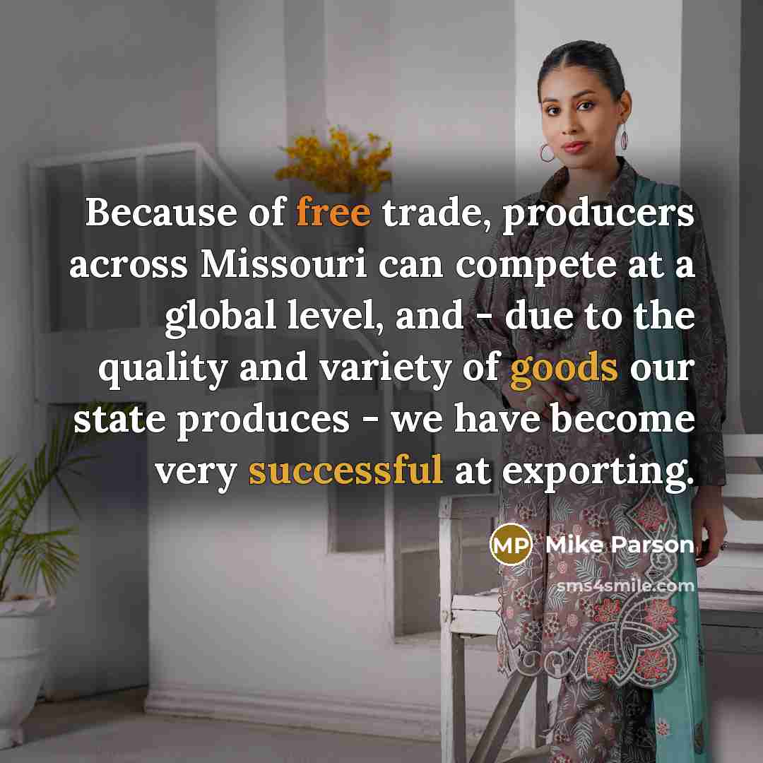“Because of free trade, producers across Missouri can compete at a global level, and - due to the quality and variety of goods our state produces - we have become very successful at exporting.” quote by Mike Parson