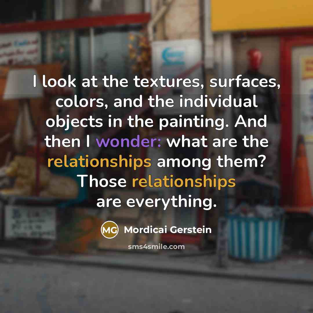 “I look at the textures, surfaces, colors, and the individual objects in the painting. And then I wonder: what are the relationships among them? Those relationships are everything.” quote by Mordicai Gerstein