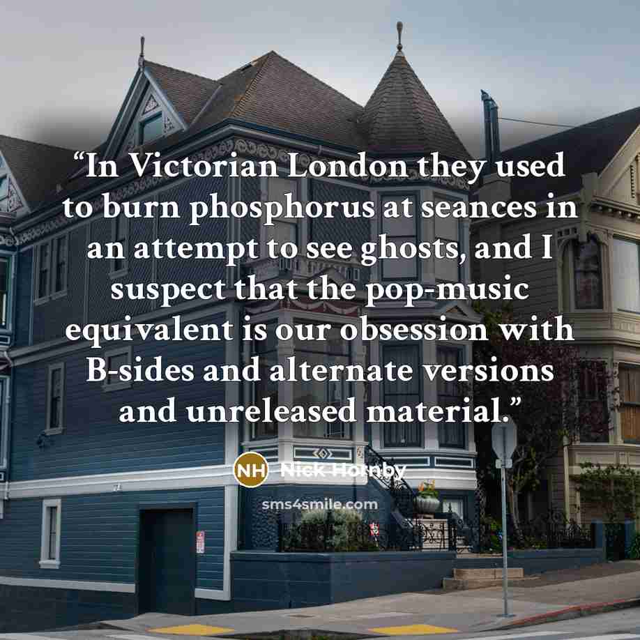 “In Victorian London they used to burn phosphorus at seances in an attempt to see ghosts, and I suspect that the pop-music equivalent is our obsession with B-sides and alternate versions and unreleased material.” quote by Nick Hornby