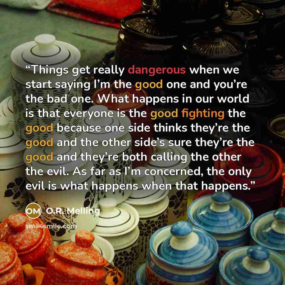 “Things get really dangerous when we start saying I’m the good one and you’re the bad one. What happens in our world is that everyone is the good fighting the good because one side thinks they’re the good and the other side’s sure they’re the good and they’re both calling the other the evil. As far…” quote by O.R. Melling